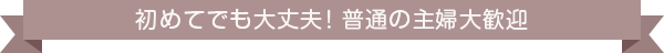 初めてでも大丈夫！普通の主婦大歓迎